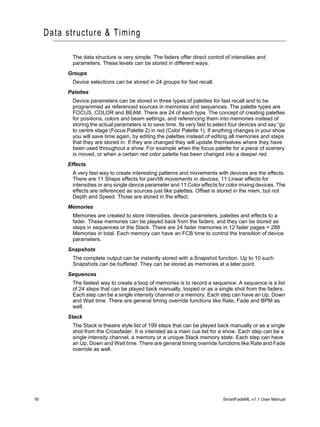 Data structure & Timing

           The data structure is very simple. The faders offer direct control of intensities and
           parameters. These levels can be stored in different ways.
          Groups
           Device selections can be stored in 24 groups for fast recall.
          Palettes
           Device parameters can be stored in three types of palettes for fast recall and to be
           programmed as referenced sources in memories and sequences. The palette types are
           FOCUS, COLOR and BEAM. There are 24 of each type. The concept of creating palettes
           for positions, colors and beam settings, and referencing them into memories instead of
           storing the actual parameters is to save time. Its very fast to select four devices and say “go
           to centre stage (Focus Palette 2) in red (Color Palette 1). If anything changes in your show
           you will save time again, by editing the palettes instead of editing all memories and steps
           that they are stored in. If they are changed they will update themselves where they have
           been used throughout a show. For example when the focus palette for a piece of scenery
           is moved, or when a certain red color palette has been changed into a deeper red.
          Effects
           A very fast way to create interesting patterns and movements with devices are the effects.
           There are 11 Shape effects for pan/tilt movements in devices, 11 Linear effects for
           intensities or any single device parameter and 11 Color effects for color mixing devices. The
           effects are referenced as sources just like palettes. Offset is stored in the mem, but not
           Depth and Speed. Those are stored in the effect.
          Memories
           Memories are created to store intensities, device parameters, palettes and effects to a
           fader. These memories can be played back from the faders, and they can be stored as
           steps in sequences or the Stack. There are 24 fader memories in 12 fader pages = 288
           Memories in total. Each memory can have an FCB time to control the transition of device
           parameters.
          Snapshots
           The complete output can be instantly stored with a Snapshot function. Up to 10 such
           Snapshots can be buffered. They can be stored as memories at a later point.
          Sequences
           The fastest way to create a loop of memories is to record a sequence. A sequence is a list
           of 24 steps that can be played back manually, looped or as a single shot from the faders.
           Each step can be a single intensity channel or a memory. Each step can have an Up, Down
           and Wait time. There are general timing override functions like Rate, Fade and BPM as
           well.
          Stack
           The Stack is theatre style list of 199 steps that can be played back manually or as a single
           shot from the Crossfader. It is intended as a main cue list for a show. Each step can be a
           single intensity channel, a memory or a unique Stack memory state. Each step can have
           an Up, Down and Wait time. There are general timing override functions like Rate and Fade
           override as well.




16                                                                            SmartFadeML v1.1 User Manual
 