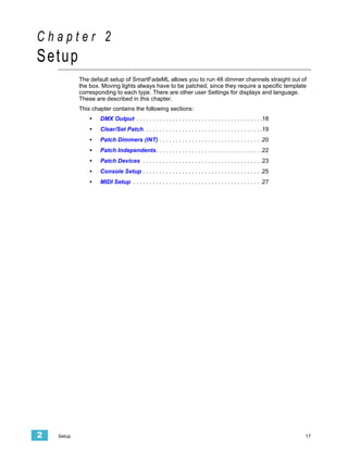 Chapter 2
Setup
            The default setup of SmartFadeML allows you to run 48 dimmer channels straight out of
            the box. Moving lights always have to be patched, since they require a specific template
            corresponding to each type. There are other user Settings for displays and language.
            These are described in this chapter.
            This chapter contains the following sections:
                •   DMX Output . . . . . . . . . . . . . . . . . . . . . . . . . . . . . . . . . . . . . . .18
                •   Clear/Set Patch. . . . . . . . . . . . . . . . . . . . . . . . . . . . . . . . . . . . .19
                •   Patch Dimmers (INT) . . . . . . . . . . . . . . . . . . . . . . . . . . . . . . . .20
                •   Patch Independents. . . . . . . . . . . . . . . . . . . . . . . . . . . . . . . . .22
                •   Patch Devices . . . . . . . . . . . . . . . . . . . . . . . . . . . . . . . . . . . . .23
                •   Console Setup . . . . . . . . . . . . . . . . . . . . . . . . . . . . . . . . . . . . .25
                •   MIDI Setup . . . . . . . . . . . . . . . . . . . . . . . . . . . . . . . . . . . . . . . .27




2   Setup                                                                                                          17
 