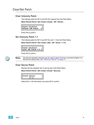 Clear/Set Patch

      Clear Intensity Patch
              The intensity patch for INT A and INT B is cleared from the Patch Menu.
              Menu>Patch>Patch Set/Clear>[Clear INT Patch]




              Press OK to confirm.

      Set Intensity Patch 1:1
              The intensity patch for INT A and INT B is set 1:1 from the Patch Menu.
              Menu>Patch>Patch Set/Clear>[Set INT Patch 1:1?]




              Press OK to confirm.

      Note:     The Device Intensitiy channels can be used to patch 24 more conventional lights if no
                Devices are being used. See “Patch by Channel” on page 21.


      Clear Device Patch
              Devices can be unpatced “all” or one by one in the Patch Menu.
              Menu>Patch>Patch Set/Clear>[Clear Device]




              Select All or 1-24 with wheel, and press OK to confirm.




2     Setup                                                                                             19
 