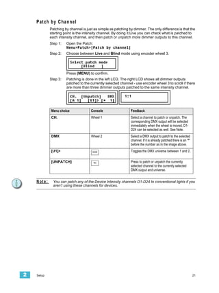 Patch by Channel
            Patching by channel is just as simple as patching by dimmer. The only difference is that the
            starting point is the intensity channel. By doing it Live you can check what is patched to
            each intensity channel, and then patch or unpatch more dimmer outputs to this channel.
            Step 1:   Open the Patch:
                      Menu>Patch>[Patch by channel]
            Step 2:   Choose between Live and Blind mode using encoder wheel 3.




                      Press (MENU) to confirm.
            Step 3:   Patching is done in the left LCD. The right LCD shows all dimmer outputs
                      patched to the currently selected channel - use encoder wheel 3 to scroll if there
                      are more than three dimmer outputs patched to the same intensity channel.




            Menu choice               Console                  Feedback
            CH.                       Wheel 1                  Select a channel to patch or unpatch. The
                                                               corresponding DMX output will be selected
                                                               immediately when the wheel is moved. D1-
                                                               D24 can be selected as well. See Note.
            DMX                       Wheel 2                  Select a DMX output to patch to the selected
                                                               channel. If it is already patched there is an “*”
                                                               before the number as in the image above.
            [U1]>                      MORE                    Toggles the DMX universe between 1 and 2.

            [UNPATCH]                  SEL                     Press to patch or unpatch the currently
                                                               selected channel to the currently selected
                                                               DMX output and universe.


    Note:     You can patch any of the Device Intensity channels D1-D24 to conventional lights if you
              aren’t using these channels for devices.




2   Setup                                                                                                          21
 