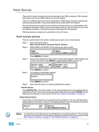 Patch Devices
               There are 24 device channels that can be patched to two DMX universes (1024 outputs).
               Each device can have a DMX footprint of up to 48 outputs.
               There is no default patch since every moving light or DMX device requires a specific pre-
               built patching personality.These personalities are provided within the software.
               We recommend that you patch all your devices at the same time, to avoid problems with
               overlapping addresses. Make sure you know what mode you want the device to be in and
               why before you patch it. Consult the manual of the device for this decision.
               Patching devices is simple and is performed in the LCD menu.

      Patch multiple devices
               There is a patch wizard that makes it really easy to patch one or more devices.
               Step 1:      Open the Patch Wizard:
                            Menu>Patch>Patch Devices>Patch Wizard
               Step 2:      Select MAKE and MODEL for the device you wish to patch.




                            Press (MENU) to confirm.
               Step 3:      Now use the wheels from left to right to select starting device, DMX address and
                            number of devices. Press MORE to toggle between DMX universe 1/2.




                            Press (MENU) to confirm.
               Step 4:      You will get a confirmation request.




                            Press (MENU) to confirm.
               Step 5:      Done. Exit the menus or continue patching from Step 2.
              Test the device
               Press DEVICE SEL. The device button (1-24) corresponding to the each patched device
               shall light up dimly. Press one so it becomes bright (selected). Now select PARAM 1 for the
               faders and try Intensity (1), Pan (2) and Tilt (3). See “Device Parameters” on page 37.
          C h e c k D e v i ce P a t ch
               A quick way to verify what device is patched to Device Selects 1-24 is to hold the Device
               Select button for more than 1 second. The displays will then show the following information.




      Note:      In a VariLite VL5 the light source is controlled by a conventional dimmer. This has to be
                 patched in the channel or dimmer patch separately to a device intensity channel D1-D24.
                 See “Patch by Channel” on page 21. See “Patch by Dimmer” on page 20.



2     Setup                                                                                               23
 