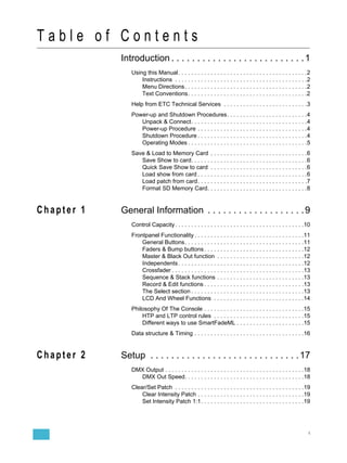 Table of Contents
            Introduction . . . . . . . . . . . . . . . . . . . . . . . . . . 1
               Using this Manual . . . . . . . . . . . . . . . . . . . . . . . . . . . . . . . . . . . . . . . .2
                   Instructions . . . . . . . . . . . . . . . . . . . . . . . . . . . . . . . . . . . . . . . . .2
                   Menu Directions. . . . . . . . . . . . . . . . . . . . . . . . . . . . . . . . . . . . . .2
                   Text Conventions. . . . . . . . . . . . . . . . . . . . . . . . . . . . . . . . . . . . .2
               Help from ETC Technical Services . . . . . . . . . . . . . . . . . . . . . . . . . .3
               Power-up and Shutdown Procedures. . . . . . . . . . . . . . . . . . . . . . . . .4
                  Unpack & Connect. . . . . . . . . . . . . . . . . . . . . . . . . . . . . . . . . . . .4
                  Power-up Procedure . . . . . . . . . . . . . . . . . . . . . . . . . . . . . . . . . .4
                  Shutdown Procedure . . . . . . . . . . . . . . . . . . . . . . . . . . . . . . . . . .4
                  Operating Modes . . . . . . . . . . . . . . . . . . . . . . . . . . . . . . . . . . . . .5
               Save & Load to Memory Card . . . . . . . . . . . . . . . . . . . . . . . . . . . . . .6
                  Save Show to card. . . . . . . . . . . . . . . . . . . . . . . . . . . . . . . . . . . .6
                  Quick Save Show to card . . . . . . . . . . . . . . . . . . . . . . . . . . . . . .6
                  Load show from card . . . . . . . . . . . . . . . . . . . . . . . . . . . . . . . . . .6
                  Load patch from card. . . . . . . . . . . . . . . . . . . . . . . . . . . . . . . . . .7
                  Format SD Memory Card. . . . . . . . . . . . . . . . . . . . . . . . . . . . . . .8


Chapter 1   General Information . . . . . . . . . . . . . . . . . . . 9
               Control Capacity . . . . . . . . . . . . . . . . . . . . . . . . . . . . . . . . . . . . . . . .10
               Frontpanel Functionality . . . . . . . . . . . . . . . . . . . . . . . . . . . . . . . . . .11
                   General Buttons. . . . . . . . . . . . . . . . . . . . . . . . . . . . . . . . . . . . .11
                   Faders & Bump buttons . . . . . . . . . . . . . . . . . . . . . . . . . . . . . . .12
                   Master & Black Out function . . . . . . . . . . . . . . . . . . . . . . . . . . .12
                   Independents . . . . . . . . . . . . . . . . . . . . . . . . . . . . . . . . . . . . . . .12
                   Crossfader . . . . . . . . . . . . . . . . . . . . . . . . . . . . . . . . . . . . . . . . .13
                   Sequence & Stack functions . . . . . . . . . . . . . . . . . . . . . . . . . . .13
                   Record & Edit functions . . . . . . . . . . . . . . . . . . . . . . . . . . . . . . .13
                   The Select section . . . . . . . . . . . . . . . . . . . . . . . . . . . . . . . . . . .13
                   LCD And Wheel Functions . . . . . . . . . . . . . . . . . . . . . . . . . . . .14
               Philosophy Of The Console . . . . . . . . . . . . . . . . . . . . . . . . . . . . . . .15
                   HTP and LTP control rules . . . . . . . . . . . . . . . . . . . . . . . . . . . .15
                   Different ways to use SmartFadeML . . . . . . . . . . . . . . . . . . . . .15
               Data structure & Timing . . . . . . . . . . . . . . . . . . . . . . . . . . . . . . . . . .16


Chapter 2   Setup . . . . . . . . . . . . . . . . . . . . . . . . . . . . . 17
               DMX Output . . . . . . . . . . . . . . . . . . . . . . . . . . . . . . . . . . . . . . . . . . .18
                 DMX Out Speed. . . . . . . . . . . . . . . . . . . . . . . . . . . . . . . . . . . . .18
               Clear/Set Patch . . . . . . . . . . . . . . . . . . . . . . . . . . . . . . . . . . . . . . . .19
                   Clear Intensity Patch . . . . . . . . . . . . . . . . . . . . . . . . . . . . . . . . .19
                   Set Intensity Patch 1:1. . . . . . . . . . . . . . . . . . . . . . . . . . . . . . . .19




                                                                                                                 i
 