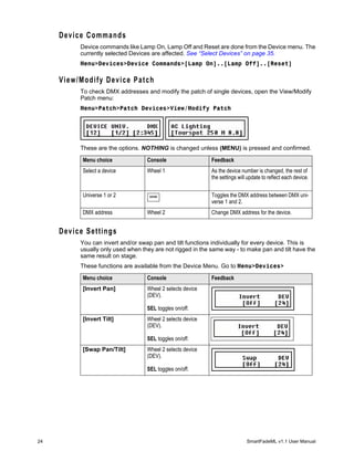 Device Commands
          Device commands like Lamp On, Lamp Off and Reset are done from the Device menu. The
          currently selected Devices are affected. See “Select Devices” on page 35.
          Menu>Devices>Device Commands>[Lamp On]..[Lamp Off]..[Reset]

     View/Modify Device Patch
          To check DMX addresses and modify the patch of single devices, open the View/Modify
          Patch menu:
          Menu>Patch>Patch Devices>View/Modify Patch




          These are the options. NOTHING is changed unless (MENU) is pressed and confirmed.

           Menu choice             Console                  Feedback
           Select a device         Wheel 1                  As the device number is changed, the rest of
                                                            the settings will update to reflect each device.


           Universe 1 or 2          MORE                    Toggles the DMX address between DMX uni-
                                                            verse 1 and 2.
           DMX address             Wheel 2                  Change DMX address for the device.


     Device Settings
          You can invert and/or swap pan and tilt functions individually for every device. This is
          usually only used when they are not rigged in the same way - to make pan and tilt have the
          same result on stage.
          These functions are available from the Device Menu. Go to Menu>Devices>

           Menu choice             Console                  Feedback
           [Invert Pan]            Wheel 2 selects device
                                   (DEV).

                                   SEL toggles on/off.
           [Invert Tilt]           Wheel 2 selects device
                                   (DEV).

                                   SEL toggles on/off.
           [Swap Pan/Tilt]         Wheel 2 selects device
                                   (DEV).

                                   SEL toggles on/off.




24                                                                           SmartFadeML v1.1 User Manual
 