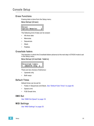 Console Setup

      Erase Functions
              Erasing data is done from the Setup menu.
              Menu>Setup>[Erase]




              The following kind of data can be erased:
              •   All show data
              •   Memories
              •   Sequences
              •   Stack
              •   Palettes

      Crossfade faders
              The direction in which the Crossfade faders advance to the next step in STACK mode is set
              in the Setup menu.
              Menu>Setup>[Crossfade faders]




              There are two choices of behaviour
              •   Upwards only
              •   Both ways

      Default Times
              Default times can be set for
              •   Fades in Sequences and Stack. See “Default Fade Times” on page 65.
              •   Speed Limit.
              •   FCB Sneak time.

      DMX Out
              See “DMX Out Speed” on page 18.

      MIDI Settings
              See “MIDI Settings” on page 25.




2     Setup                                                                                          25
 