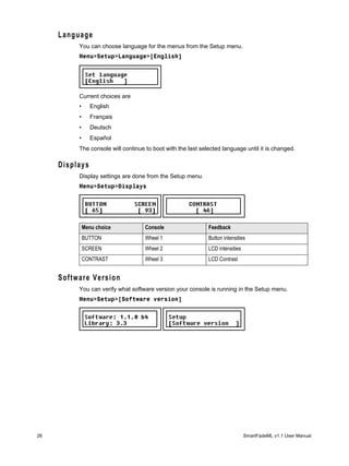 Language
          You can choose language for the menus from the Setup menu.
          Menu>Setup>Language>[English]




          Current choices are
          •      English
          •      Français
          •      Deutsch
          •      Español
          The console will continue to boot with the last selected language until it is changed.

     Displays
          Display settings are done from the Setup menu.
          Menu>Setup>Displays




              Menu choice           Console                  Feedback
              BUTTON                Wheel 1                  Button intensities
              SCREEN                Wheel 2                  LCD intensities
              CONTRAST              Wheel 3                  LCD Contrast


     Software Version
          You can verify what software version your console is running in the Setup menu.
          Menu>Setup>[Software version]




26                                                                             SmartFadeML v1.1 User Manual
 