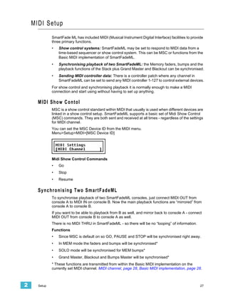 MIDI Setup
              SmartFade ML has included MIDI (Musical Instrument Digital Interface) facilities to provide
              three primary functions.
              •   Show control systems: SmartFadeML may be set to respond to MIDI data from a
                  time-based sequencer or show control system. This can be MSC or functions from the
                  Basic MIDI implementation of SmartFadeML.
              •   Synchronising playback of two SmartFadeML: the Memory faders, bumps and the
                  playback functions of the Stack plus Grand Master and Blackout can be synchronised.
              •   Sending MIDI controller data: There is a controller patch where any channel in
                  SmartFadeML can be set to send any MIDI controller 1-127 to control external devices.
              For show control and synchronising playback it is normally enough to make a MIDI
              connection and start using without having to set up anything.

      MIDI Show Contol
              MSC is a show control standard within MIDI that usually is used when different devices are
              linked in a show control setup. SmartFadeML supports a basic set of Midi Show Control
              (MSC) commands. They are both sent and received at all times - regardless of the settings
              for MIDI channel.
              You can set the MSC Device ID from the MIDI menu.
              Menu>Setup>MIDI>[MSC Device ID]




              Midi Show Control Commands
              •   Go
              •   Stop
              •   Resume

      Synchronising Two SmartFadeML
              To synchronise playback of two SmartFadeML consoles, just connect MIDI OUT from
              console A to MIDI IN on console B. Now the main playback functions are “mirrored” from
              console A to console B.
              If you want to be able to playback from B as well, and mirror back to console A - connect
              MIDI OUT from console B to console A as well.
              There is no MIDI THRU in SmartFadeML - so there will be no “looping” of information.
              Functions
              •   Since MSC is default on so GO, PAUSE and STOP will be synchronised right away.
              •   In MEM mode the faders and bumps will be synchronised*
              •   SOLO mode will be synchronised for MEM bumps*
              •   Grand Master, Blackout and Bumps Master will be synchronised*
              * These functions are transmitted from within the Basic MIDI implementation on the
              currently set MIDI channel. MIDI channel, page 28, Basic MIDI implementation, page 28.



2     Setup                                                                                            27
 