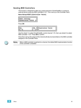 Sending MIDI Controllers
            This function is designed to allow any control channel in SmartFadeML to control an
            external device using any MIDI controller 0-127. This is set up in the Controller Patch.
            Menu>Setup>MIDI>[Controller Patch]




            Press OK




            Use the wheel 1 to select SmartFadeML control channel 1-72, then use wheel 2 to select
            MIDI controller 1-127. Press OK to confirm.
            Once this is set up the output of this channel will also be transmitted on the MIDI controller
            assigned in the Controller Patch.

    Note:     When a MIDI controller is patched to a channel, the default MIDI implementation function
              of this controller is disabled.




2   Setup                                                                                               29
 