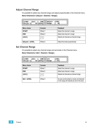 Adjust Channel Range
              It’s possible to select any channel range and adjust proportionally in the Channel menu.
              Menu>Channels>[Adjust Channel Range]




              Menu choice              Console                  Feedback
              START                    Wheel 1                  Select first channel in range
              END                      Wheel 2                  Select last channel in range
              [All]                      SEL                    Selects all channels as channel range.

              Adjust LEVEL             Wheel 3                  Adjust the levels proportionally


    Set Channel Range
              It’s possible to select any channel range and set levels in the Channel menu.
              Menu>Channels>[Set Channel Range]




              Menu choice              Console                  Feedback
              START                    Wheel 1                  Select first channel in range
              END                      Wheel 2                  Select last channel in range
              [All]                      SEL                    Selects all channels as channel range.

              Set LEVEL                Wheel 3                  As soon as the wheel is moved, all channels
                                                                in the range will instantly be set to this level.




3   Program                                                                                                         33
 