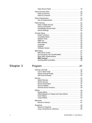 Clear Device Patch . . . . . . . . . . . . . . . . . . . . . . . . . . . . . . . . . .19
               Patch Dimmers (INT) . . . . . . . . . . . . . . . . . . . . . . . . . . . . . . . . . . . .20
                   Patch by Dimmer . . . . . . . . . . . . . . . . . . . . . . . . . . . . . . . . . . . .20
                   Patch by Channel . . . . . . . . . . . . . . . . . . . . . . . . . . . . . . . . . . .21
               Patch Independents . . . . . . . . . . . . . . . . . . . . . . . . . . . . . . . . . . . . .22
                   Set up Independents . . . . . . . . . . . . . . . . . . . . . . . . . . . . . . . . .22
               Patch Devices . . . . . . . . . . . . . . . . . . . . . . . . . . . . . . . . . . . . . . . . .23
                   Patch multiple devices . . . . . . . . . . . . . . . . . . . . . . . . . . . . . . . .23
                   Device Commands . . . . . . . . . . . . . . . . . . . . . . . . . . . . . . . . . .24
                   View/Modify Device Patch . . . . . . . . . . . . . . . . . . . . . . . . . . . . .24
                   Device Settings . . . . . . . . . . . . . . . . . . . . . . . . . . . . . . . . . . . . .24
               Console Setup . . . . . . . . . . . . . . . . . . . . . . . . . . . . . . . . . . . . . . . . .25
                  Erase Functions. . . . . . . . . . . . . . . . . . . . . . . . . . . . . . . . . . . . .25
                  Crossfade faders . . . . . . . . . . . . . . . . . . . . . . . . . . . . . . . . . . . .25
                  Default Times. . . . . . . . . . . . . . . . . . . . . . . . . . . . . . . . . . . . . . .25
                  DMX Out . . . . . . . . . . . . . . . . . . . . . . . . . . . . . . . . . . . . . . . . . .25
                  MIDI Settings . . . . . . . . . . . . . . . . . . . . . . . . . . . . . . . . . . . . . . .25
                  Language. . . . . . . . . . . . . . . . . . . . . . . . . . . . . . . . . . . . . . . . . .26
                  Displays . . . . . . . . . . . . . . . . . . . . . . . . . . . . . . . . . . . . . . . . . . .26
                  Software Version . . . . . . . . . . . . . . . . . . . . . . . . . . . . . . . . . . . .26
               MIDI Setup . . . . . . . . . . . . . . . . . . . . . . . . . . . . . . . . . . . . . . . . . . . .27
                  MIDI Show Contol . . . . . . . . . . . . . . . . . . . . . . . . . . . . . . . . . . .27
                  Synchronising Two SmartFadeML. . . . . . . . . . . . . . . . . . . . . . .27
                  Basic MIDI implementation . . . . . . . . . . . . . . . . . . . . . . . . . . . .28
                  MIDI channel. . . . . . . . . . . . . . . . . . . . . . . . . . . . . . . . . . . . . . .28
                  Sending MIDI Controllers. . . . . . . . . . . . . . . . . . . . . . . . . . . . . .29


Chapter 3   Program . . . . . . . . . . . . . . . . . . . . . . . . . . . 31
               Intensity channels. . . . . . . . . . . . . . . . . . . . . . . . . . . . . . . . . . . . . . .32
                   Live or Next mode . . . . . . . . . . . . . . . . . . . . . . . . . . . . . . . . . . .32
                   Adjust Channel Range. . . . . . . . . . . . . . . . . . . . . . . . . . . . . . . .33
                   Set Channel Range . . . . . . . . . . . . . . . . . . . . . . . . . . . . . . . . . .33
               Devices. . . . . . . . . . . . . . . . . . . . . . . . . . . . . . . . . . . . . . . . . . . . . . .34
                  Select Devices . . . . . . . . . . . . . . . . . . . . . . . . . . . . . . . . . . . . . .35
                  Device Groups . . . . . . . . . . . . . . . . . . . . . . . . . . . . . . . . . . . . . .36
                  Device Parameters . . . . . . . . . . . . . . . . . . . . . . . . . . . . . . . . . .37
                  Device Palettes . . . . . . . . . . . . . . . . . . . . . . . . . . . . . . . . . . . . .38
                  General device functions . . . . . . . . . . . . . . . . . . . . . . . . . . . . . .39
               Effects . . . . . . . . . . . . . . . . . . . . . . . . . . . . . . . . . . . . . . . . . . . . . . .42
                   Shape effects. . . . . . . . . . . . . . . . . . . . . . . . . . . . . . . . . . . . . . .42
                   Offset Relations In Shape and Color Effects . . . . . . . . . . . . . . .43
                   Color Effects . . . . . . . . . . . . . . . . . . . . . . . . . . . . . . . . . . . . . . .44
                   Linear Effects. . . . . . . . . . . . . . . . . . . . . . . . . . . . . . . . . . . . . . .45
               Memories . . . . . . . . . . . . . . . . . . . . . . . . . . . . . . . . . . . . . . . . . . . . .47
                  Record a memory . . . . . . . . . . . . . . . . . . . . . . . . . . . . . . . . . . .47
               Snapshots . . . . . . . . . . . . . . . . . . . . . . . . . . . . . . . . . . . . . . . . . . . .49
                  Record a Snapshot . . . . . . . . . . . . . . . . . . . . . . . . . . . . . . . . . .49
                  Copy a Snapshot to a Memory . . . . . . . . . . . . . . . . . . . . . . . . .49


ii                                                                            SmartFadeML v1.1 User Manual
 