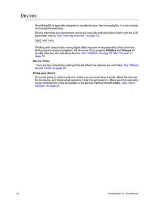 Devices
           SmartFadeML is specially designed to handle devices, like moving lights, in a very simple
           and straightforward way.
           Device intensities and parameters can be set manually with the faders and/or with the LCD
           parameter menus. See “Intensity channels” on page 32.
            DEVICE   PARAM   PARAM
             INT       1       2



           Working with devices like moving lights often requires more preparation than dimmers.
           Both programming and playback will be easier if you prepare Palettes and Groups for
           quickly selecting and adjusting devices. See “Palettes” on page 16. See “Groups” on
           page 16.
          Device Times
           There are two default time settings that will affect how devices are controlled. See “Default
           Device Times” on page 59.
          Know your device
           If you are going to control a device, make sure you know how it works. Read the manual
           for the device, and check what operating mode it is set to work in. Make sure this operating
           mode corresponds to the personality in the Device Patch of SmartFadeML. See “Patch
           Devices” on page 23.




34                                                                          SmartFadeML v1.1 User Manual
 