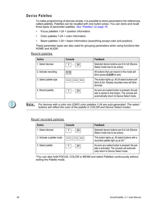 Device Palettes
             To make programming of devices simple, it is possible to store parameters into references,
             called palettes. Palettes can be recalled with one button press. You can store and recall
             three types of parameter palettes. See “Palettes” on page 16.
             •       Focus palettes 1-24 = position information
             •       Color palettes 1-24 = color information
             •       Beam palettes 1-24 = beam information (everything except color and position)
             These parameter types are also used for grouping parameters when using functions like
             HOME and ALIGN.
       Record palettes
                 Action                             Console                   Feedback
                 1. Select devices                    1       ... 24          Selected device buttons are lit to full (Device
                                                                              Select mode has to be active).
                 2. Activate recording              RECORD
                                                    PAL/GRP
                                                                              All buttons that can record in this mode will
                                                                              blink (press CLEAR to exit).
                 3. Select palette type             FOCUS     COLOR    BEAM   This button lights up. All 24 select buttons will
                                                                              blink at full. Already recorded ones will blink
                                                                              dimmed.
                 4. Record palette                    1       ... 24          As soon as a select button is pressed, the pal-
                                                                              ette is stored to that button. The console will
                                                                              automatically return to Device Select mode.


     Note:        For devices with a color mix (CMY) color palettes 1-24 are auto-generated. The select
                  buttons will reflect the color of the palette in COLOR and Device Select modes.



       R e c a l l r ec o r d e d p a l e t t e s
                 Action                             Console                   Feedback
                 1. Select devices                    1       ... 24          Selected device buttons are lit to full (Device
                                                                              Select mode has to be active).
                 2. Activate a palette mode         FOCUS     COLOR    BEAM   This button lights up. All select buttons with a
                                                                              recorded palette light up at full *
                 3. Select palette                    1       ... 24          As soon as a select button is pressed, the pal-
                                                                              ette is activated. The console will automati-
                                                                              cally return to Device Select mode.

             *You can also hold FOCUS, COLOR or BEAM and select Palettes continuously without
             exiting the Palette mode.




38                                                                                              SmartFadeML v1.1 User Manual
 