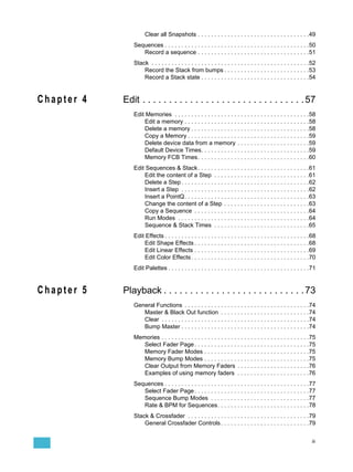 Clear all Snapshots . . . . . . . . . . . . . . . . . . . . . . . . . . . . . . . . . .49
               Sequences . . . . . . . . . . . . . . . . . . . . . . . . . . . . . . . . . . . . . . . . . . . .50
                  Record a sequence . . . . . . . . . . . . . . . . . . . . . . . . . . . . . . . . . .51
               Stack . . . . . . . . . . . . . . . . . . . . . . . . . . . . . . . . . . . . . . . . . . . . . . . .52
                   Record the Stack from bumps . . . . . . . . . . . . . . . . . . . . . . . . . .53
                   Record a Stack state . . . . . . . . . . . . . . . . . . . . . . . . . . . . . . . . .54


Chapter 4   Edit . . . . . . . . . . . . . . . . . . . . . . . . . . . . . . . 57
               Edit Memories . . . . . . . . . . . . . . . . . . . . . . . . . . . . . . . . . . . . . . . . .58
                   Edit a memory . . . . . . . . . . . . . . . . . . . . . . . . . . . . . . . . . . . . . .58
                   Delete a memory . . . . . . . . . . . . . . . . . . . . . . . . . . . . . . . . . . . .58
                   Copy a Memory . . . . . . . . . . . . . . . . . . . . . . . . . . . . . . . . . . . . .59
                   Delete device data from a memory . . . . . . . . . . . . . . . . . . . . . .59
                   Default Device Times. . . . . . . . . . . . . . . . . . . . . . . . . . . . . . . . .59
                   Memory FCB Times. . . . . . . . . . . . . . . . . . . . . . . . . . . . . . . . . .60
               Edit Sequences & Stack . . . . . . . . . . . . . . . . . . . . . . . . . . . . . . . . . .61
                   Edit the content of a Step . . . . . . . . . . . . . . . . . . . . . . . . . . . . .61
                   Delete a Step . . . . . . . . . . . . . . . . . . . . . . . . . . . . . . . . . . . . . . .62
                   Insert a Step . . . . . . . . . . . . . . . . . . . . . . . . . . . . . . . . . . . . . . .62
                   Insert a PointQ. . . . . . . . . . . . . . . . . . . . . . . . . . . . . . . . . . . . . .63
                   Change the content of a Step . . . . . . . . . . . . . . . . . . . . . . . . . .63
                   Copy a Sequence . . . . . . . . . . . . . . . . . . . . . . . . . . . . . . . . . . .64
                   Run Modes . . . . . . . . . . . . . . . . . . . . . . . . . . . . . . . . . . . . . . . .64
                   Sequence & Stack Times . . . . . . . . . . . . . . . . . . . . . . . . . . . . .65
               Edit Effects . . . . . . . . . . . . . . . . . . . . . . . . . . . . . . . . . . . . . . . . . . . .68
                   Edit Shape Effects . . . . . . . . . . . . . . . . . . . . . . . . . . . . . . . . . . .68
                   Edit Linear Effects . . . . . . . . . . . . . . . . . . . . . . . . . . . . . . . . . . .69
                   Edit Color Effects . . . . . . . . . . . . . . . . . . . . . . . . . . . . . . . . . . . .70
               Edit Palettes . . . . . . . . . . . . . . . . . . . . . . . . . . . . . . . . . . . . . . . . . . .71


Chapter 5   Playback . . . . . . . . . . . . . . . . . . . . . . . . . . . 73
               General Functions . . . . . . . . . . . . . . . . . . . . . . . . . . . . . . . . . . . . . .74
                  Master & Black Out function . . . . . . . . . . . . . . . . . . . . . . . . . . .74
                  Clear . . . . . . . . . . . . . . . . . . . . . . . . . . . . . . . . . . . . . . . . . . . . .74
                  Bump Master . . . . . . . . . . . . . . . . . . . . . . . . . . . . . . . . . . . . . . .74
               Memories . . . . . . . . . . . . . . . . . . . . . . . . . . . . . . . . . . . . . . . . . . . . .75
                  Select Fader Page . . . . . . . . . . . . . . . . . . . . . . . . . . . . . . . . . . .75
                  Memory Fader Modes . . . . . . . . . . . . . . . . . . . . . . . . . . . . . . . .75
                  Memory Bump Modes . . . . . . . . . . . . . . . . . . . . . . . . . . . . . . . .75
                  Clear Output from Memory Faders . . . . . . . . . . . . . . . . . . . . . .76
                  Examples of using memory faders . . . . . . . . . . . . . . . . . . . . . .76
               Sequences . . . . . . . . . . . . . . . . . . . . . . . . . . . . . . . . . . . . . . . . . . . .77
                  Select Fader Page . . . . . . . . . . . . . . . . . . . . . . . . . . . . . . . . . . .77
                  Sequence Bump Modes . . . . . . . . . . . . . . . . . . . . . . . . . . . . . .77
                  Rate & BPM for Sequences. . . . . . . . . . . . . . . . . . . . . . . . . . . .78
               Stack & Crossfader . . . . . . . . . . . . . . . . . . . . . . . . . . . . . . . . . . . . .79
                   General Crossfader Controls . . . . . . . . . . . . . . . . . . . . . . . . . . .79


                                                                                                                   iii
 