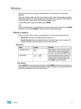 Memories
                Every intensity and device setting, including effects, can be stored to a memory for
                playback.
                There are 12 fader pages with 24 memory faders in each page. This provides a possible
                total of 288 memories. A recorded memory is indicated in red. The bump button lights up
                at full if the fader is above zero, contributing to the light output.
                To select Memories mode for the faders press MEMS.
                    MEMS


                The current fader page 1-12 is indicated in the bump buttons during a second when MEMS
                is pressed. You can hold MEMS to verify this and to change fader page.

      Record a memory
                Set up a look you want to record, including effects. You have two recording choices:
                •          Record All: records the complete output exactly as it is.
                •          Record Selected: Records selected devices. Parameter types can be masked. All
                           intensity channels with a level above zero% will be recorded.

         Record All
                    Action                      Console                  Feedback
                    1. Activate record all        REC
                                                  ALL
                                                                         Buttons that can record in this mode will blink
                                                                         at full. If there is a memory stored already,
                                                                         this button is dimmed (press CLEAR to exit).
                    2. Select fader               1     ... 24           The moment the bump button is pressed, the
                                                                         memory is stored and the console will auto-
                                                                         matically return to it’s previous fader mode.
                                                                         Press UNDO to undo this recording.

            Test memory
                Press CLEAR four times to clear all intensities. Select MEMS mode and move the fader up.
                The same look you recorded should appear on stage. The light in the bump button of the
                fader will be dimmed to show that it has content.




3     Program                                                                                                              47
 