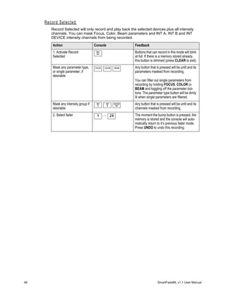 Record Selected
        Record Selected will only record and play back the selected devices plus all intensity
        channels. You can mask Focus, Color, Beam parameters and INT A, INT B and INT
        DEVICE intensity channels from being recorded.

         Action                        Console                   Feedback
         1. Activate Record             REC
                                        SEL
                                                                 Buttons that can record in this mode will blink
         Selected                                                at full. If there is a memory stored already,
                                                                 this button is dimmed (press CLEAR to exit).
         Mask any parameter type,      FOCUS   COLOR    BEAM     Any button that is pressed will be unlit and its
         or single parameter, if                                 parameters masked from recording.
         desirable
                                                                 You can filter out single parameters from
                                                                 recording by holding FOCUS, COLOR or
                                                                 BEAM and toggling off the parameter but-
                                                                 tons. The parameter type button will be dimly
                                                                 lit when single parameters are filtered.
         Mask any intensity group if    INT
                                         A
                                                INT
                                                 B
                                                        DEVICE
                                                         INT
                                                                 Any button that is pressed will be unlit and its
         desirable                                               channels masked from recording.
         2. Select fader                1      ... 24            The moment the bump button is pressed, the
                                                                 memory is stored and the console will auto-
                                                                 matically return to it’s previous fader mode.
                                                                 Press UNDO to undo this recording.




48                                                                                SmartFadeML v1.1 User Manual
 