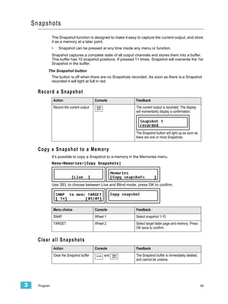 Snapshots
                The Snapshot function is designed to make it easy to capture the current output, and store
                it as a memory at a later point.
                •      Snapshot can be pressed at any time inside any menu or function.
                Snapshot captures a complete state of all output channels and stores them into a buffer.
                This buffer has 10 snapshot positions. If pressed 11 times, Snapshot will overwrite the 1st
                Snapshot in the buffer.
            The Snapshot button
                The button is off when there are no Snapshots recorded. As soon as there is a Snapshot
                recorded it will light at full in red.

      Record a Snapshot
                    Action                      Console              Feedback
                    Record the current output    SNAP
                                                 SHOT
                                                                     The current output is recorded. The display
                                                                     will momentarily display a confirmation.




                                                                     The Snapshot button will light up as soon as
                                                                     there are one or more Snapshots.


      Copy a Snapshot to a Memory
                It’s possible to copy a Snapshot to a memory in the Memories menu.
                Menu>Memories>[Copy Snapshots]




                Use SEL to choose between Live and Blind mode, press OK to confirm.




                    Menu choice                 Console              Feedback
                    SNAP                        Wheel 1              Select snapshot 1-10
                    TARGET                      Wheel 2              Select target fader page and memory. Press
                                                                     OK twice to confirm.


      Clear all Snapshots
                    Action                      Console              Feedback
                    Clear the Snapshot buffer   CLEAR   and   SNAP
                                                              SHOT
                                                                     The Snapshot buffer is immediately deleted,
                                                                     and cannot be undone.




3     Program                                                                                                       49
 