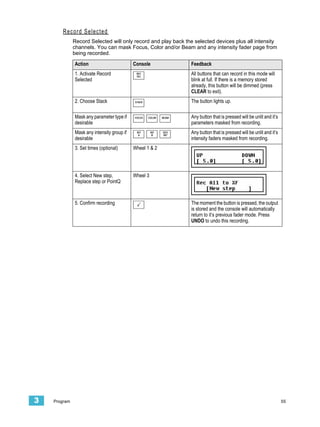 Record Selected
              Record Selected will only record and play back the selected devices plus all intensity
              channels. You can mask Focus, Color and/or Beam and any intensity fader page from
              being recorded.

              Action                        Console                Feedback
              1. Activate Record             REC
                                             SEL
                                                                   All buttons that can record in this mode will
              Selected                                             blink at full. If there is a memory stored
                                                                   already, this button will be dimmed (press
                                                                   CLEAR to exit).
              2. Choose Stack               STACK                  The button lights up.

              Mask any parameter type if    FOCUS   COLOR   BEAM   Any button that is pressed will be unlit and it’s
              desirable                                            parameters masked from recording.
              Mask any intensity group if    INT
                                              A
                                                      INT
                                                       B
                                                            DEV
                                                            INT
                                                                   Any button that is pressed will be unlit and it’s
              desirable                                            intensity faders masked from recording.
              3. Set times (optional)       Wheel 1 & 2




              4. Select New step,           Wheel 3
              Replace step or PointQ



              5. Confirm recording                                 The moment the button is pressed, the output
                                                                   is stored and the console will automatically
                                                                   return to it’s previous fader mode. Press
                                                                   UNDO to undo this recording.




3   Program                                                                                                            55
 