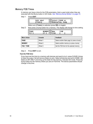 M e m or y F C B T i m e s
            A memory can have a time for the FCB parameters, that is used (only) when they are
            executed with the Bump button in GO mode. See “Memory Bump Modes” on page 75.
            Step 1:   Press EDIT




                       Make sure [Times] is selected (press SEL to toggle).
            Step 2:   Now press a bump button for a memory. The display will change to time setting.




             Menu choice             Console                  Feedback
             PAGE                    Wheel 1                  Select another fader page (or press a bump)
             MEMORY                  Wheel 2                  Select another memory (or press a bump)
             FCB TIME                Wheel 3                  Set the FCB time for the selected memory


            Step 3:   Press EDIT to exit.
          Test the FCB time
            If you have set this time to a memory with devices and want to try it, press CLEAR 4 times
            to clear the output. Set all memory faders to zero. Select all devices and set to HOME. Set
            faders to INT ONLY and bring up the fader for the memory. Activate GO mode. Press the
            bump button for the memory where you set an FCB time. The device parameters should
            change in this time.




60                                                                           SmartFadeML v1.1 User Manual
 