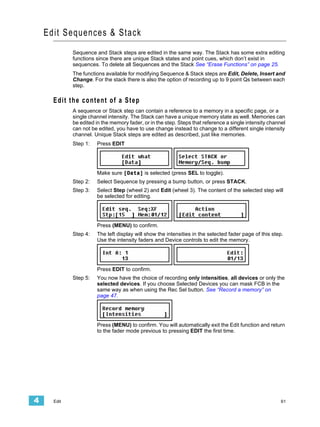 Edi t Sequences & Stack
             Sequence and Stack steps are edited in the same way. The Stack has some extra editing
             functions since there are unique Stack states and point cues, which don’t exist in
             sequences. To delete all Sequences and the Stack See “Erase Functions” on page 25.
             The functions available for modifying Sequence & Stack steps are Edit, Delete, Insert and
             Change. For the stack there is also the option of recording up to 9 point Qs between each
             step.

      Edit the content of a Step
             A sequence or Stack step can contain a reference to a memory in a specific page, or a
             single channel intensity. The Stack can have a unique memory state as well. Memories can
             be edited in the memory fader, or in the step. Steps that reference a single intensity channel
             can not be edited, you have to use change instead to change to a different single intensity
             channel. Unique Stack steps are edited as described, just like memories.
             Step 1:   Press EDIT




                       Make sure [Data] is selected (press SEL to toggle).
             Step 2:   Select Sequence by pressing a bump button, or press STACK.
             Step 3:   Select Step (wheel 2) and Edit (wheel 3). The content of the selected step will
                       be selected for editing.




                       Press (MENU) to confirm.
             Step 4:   The left display will show the intensities in the selected fader page of this step.
                       Use the intensity faders and Device controls to edit the memory.




                       Press EDIT to confirm.
             Step 5:   You now have the choice of recording only intensities, all devices or only the
                       selected devices. If you choose Selected Devices you can mask FCB in the
                       same way as when using the Rec Sel button. See “Record a memory” on
                       page 47.




                       Press (MENU) to confirm. You will automatically exit the Edit function and return
                       to the fader mode previous to pressing EDIT the first time.




4     Edit                                                                                               61
 
