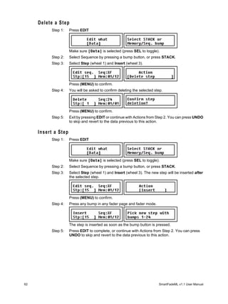 Delete a Step
          Step 1:    Press EDIT




                     Make sure [Data] is selected (press SEL to toggle).
          Step 2:    Select Sequence by pressing a bump button, or press STACK.
          Step 3:    Select Step (wheel 1) and Insert (wheel 3).




                     Press (MENU) to confirm.
          Step 4:    You will be asked to confirm deleting the selected step.




                     Press (MENU) to confirm.
          Step 5:    Exit by pressing EDIT or continue with Actions from Step 2. You can press UNDO
                     to skip and revert to the data previous to this action.

     Insert a Step
          Step 1:    Press EDIT




                     Make sure [Data] is selected (press SEL to toggle).
          Step 2:    Select Sequence by pressing a bump button, or press STACK.
          Step 3:    Select Step (wheel 1) and Insert (wheel 3). The new step will be inserted after
                     the selected step.




                     Press (MENU) to confirm.
          Step 4:    Press any bump in any fader page and fader mode.




                     The step is inserted as soon as the bump button is pressed.
          Step 5:    Press EDIT to complete, or continue with Actions from Step 2. You can press
                     UNDO to skip and revert to the data previous to this action.




62                                                                        SmartFadeML v1.1 User Manual
 