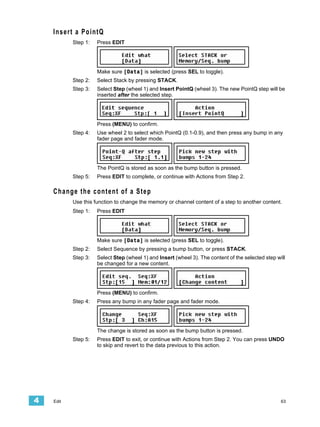 Insert a PointQ
           Step 1:   Press EDIT




                     Make sure [Data] is selected (press SEL to toggle).
           Step 2:   Select Stack by pressing STACK.
           Step 3:   Select Step (wheel 1) and Insert PointQ (wheel 3). The new PointQ step will be
                     inserted after the selected step.




                     Press (MENU) to confirm.
           Step 4:   Use wheel 2 to select which PointQ (0.1-0.9), and then press any bump in any
                     fader page and fader mode.




                     The PointQ is stored as soon as the bump button is pressed.
           Step 5:   Press EDIT to complete, or continue with Actions from Step 2.

    Change the content of a Step
           Use this function to change the memory or channel content of a step to another content.
           Step 1:   Press EDIT




                     Make sure [Data] is selected (press SEL to toggle).
           Step 2:   Select Sequence by pressing a bump button, or press STACK.
           Step 3:   Select Step (wheel 1) and Insert (wheel 3). The content of the selected step will
                     be changed for a new content.




                     Press (MENU) to confirm.
           Step 4:   Press any bump in any fader page and fader mode.




                     The change is stored as soon as the bump button is pressed.
           Step 5:   Press EDIT to exit, or continue with Actions from Step 2. You can press UNDO
                     to skip and revert to the data previous to this action.




4   Edit                                                                                            63
 