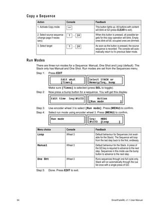 Copy a Sequence
          Action                      Console               Feedback
          1. Activate Copy mode        COPY                 This button lights up. All buttons with content
                                                            will blink at full (press CLEAR to exit).
          2. Select source sequence     1     ... 24        When this button is pressed, all possible tar-
          (change page if neces-                            gets for this copy operation will blink. Empty
          sary).                                            ones blink at full, occupied ones are dimmed.
          3. Select target              1     ... 24        As soon as the button is pressed, the source
                                                            sequence is recorded. The console will auto-
                                                            matically return to it’s previous fader mode.


     Run Modes
          There are three run modes for a Sequence: Manual, One Shot and Loop (default). The
          Stack only has Manual and One Shot. Run modes are set from the Sequences menu.
          Step 1:    Press EDIT




                     Make sure [Times] is selected (press SEL to toggle).
          Step 2:    Now press a bump button for a sequence. You will get this display.




          Step 3:    Use encoder wheel 3 to select [Run mode]. Press (MENU) to confirm.
          Step 4:    Select run mode using encoder wheel 3. Press (MENU) to confirm.




          Menu choice                 Console               Feedback
          Loop                        Wheel 3               Default behaviour for Sequences (not avail-
                                                            able for the Stack). The Sequence will loop
                                                            from the last step back to the first, endlessly.
          Manual                      Wheel 3               Default behaviour for the Stack. A press of
                                                            the GO key is required to advance to the next
                                                            step. Sequences in this mode use the bump
                                                            button to advance to the next step.
          One Sht                     Wheel 3               Runs sequences through one full cycle only.
                                                            Stack will run automatically through the cue
                                                            list once with a single press of GO.

          Step 5:    Done. Press EDIT to exit.




64                                                                           SmartFadeML v1.1 User Manual
 