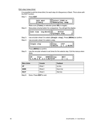 Edit step times blind
        It is possible to edit the times blind, for each step of a Sequence or Stack. This is done with
        the EDIT function.
        Step 1:   Press EDIT




                  Make sure [Times] is selected (press SEL to toggle).
        Step 2:   Now press a bump button for a sequence. You will get this display.




        Step 3:   Use encoder wheel 3 to select [Single step]. Press (MENU) to confirm.
        Step 4:   Use encoder wheel 3 to select a step.




                  Press (MENU) to confirm.
        Step 5:   Use the encoder wheels to set times for the selecte step. Exit the menus when
                  done.




         Menu choice               Console                   Feedback
         UP                        Wheel 1                   Up time
         DOWN                      Wheel 2                   Down time
         WAIT                      Wheel 3                   Wait time

        Step 6:   Done. Press EDIT to exit.




66                                                                         SmartFadeML v1.1 User Manual
 