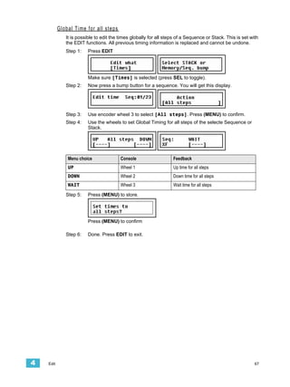 Global Time for all steps
              It is possible to edit the times globally for all steps of a Sequence or Stack. This is set with
              the EDIT functions. All previous timing information is replaced and cannot be undone.
              Step 1:    Press EDIT




                         Make sure [Times] is selected (press SEL to toggle).
              Step 2:    Now press a bump button for a sequence. You will get this display.




              Step 3:    Use encoder wheel 3 to select [All steps]. Press (MENU) to confirm.
              Step 4:    Use the wheels to set Global Timing for all steps of the selecte Sequence or
                         Stack.




               Menu choice               Console                   Feedback
               UP                        Wheel 1                   Up time for all steps
               DOWN                      Wheel 2                   Down time for all steps
               WAIT                      Wheel 3                   Wait time for all steps

              Step 5:    Press (MENU) to store.




                         Press (MENU) to confirm

              Step 6:    Done. Press EDIT to exit.




4   Edit                                                                                                    67
 