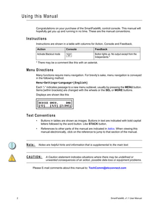 Using thi s Manual

              Congratulations on your purchase of the SmartFadeML control console. This manual will
              hopefully get you up and running in no time. These are the manual conventions.

      Instructions
              Instructions are shown in a table with columns for Action, Console and Feedback.

                  Action                   Console                  Feedback
                  Activate Blackout mode    BLACK
                                             OUT
                                                                    Button lights up. No output except from the
                                                                    Independents.*

              * There may be a comment like this with an asterisk.

      Menu Directions
              Many functions require menu navigation. For brevity’s sake, menu navigation is conveyed
              in the following method:
              Menu>Settings>Language>[English]
              Each “>” indicates passage to a new menu sublevel, usually by pressing the MENU button.
              Items [within brackets] are changed with the wheels or the SEL or MORE buttons.
              Displays are shown like this




      Text Conventions
              •      Buttons in tables are shown as images. Buttons in text are indicated with bold captial
                     letters followed by the word button. Like STACK button.
              •      References to other parts of the manual are indicated in italics. When viewing this
                     manual electronically, click on the reference to jump to that section of the manual.



      Note:        Notes are helpful hints and information that is supplemental to the main text.



      CAUTION:             A Caution statement indicates situations where there may be undefined or
                           unwanted consequences of an action, possible data loss or equipment problems.

         Please E-mail comments about this manual to: TechComm@etcconnect.com




2                                                                                   SmartFadeML v1.1 User Manual
 