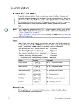General Functions

       Master & Black Out function
               To get light output (at all), the Master needs to be at full, and the Black Out button off.
               The Master fader proportionally limits all intensity outputs, while parameters for devices are
               left untouched. As soon as the Master is faded under 100% the Blackout button will blink.
               The Blackout button instantly sends all intensity outputs to zero. As soon as it is activated
               the button will light up. Device parameters are not affected by these two functions.
               BLACK
                OUT



       Note:     The Independent channels patched to IND 1 and IND 2 are not affected by the Master
                 fader or Black Out button unless they are set to “GM” in the Independent Settings. See
                 “Set up Independents” on page 22.

                 Light output from the intensity faders is also affected by the NEXT button. See “Intensity
                 channels” on page 32.


       Clear
               Clear is a very useful button that will bring you back to a “clean” state of the console with
               no output. Pressing CLEAR will NEVER erase content - it only brings the fader intensities
               to zero. You can press CLEAR to abort any recording function if it is blinking.
               • Set all dimmer and device intensity faders to zero. . . = 2 presses
               • Set all memory faders to zero (blackout) . . . . . . . . . . = 3 presses
               • Set sequence/Stack faders to zero (blackout) . . . . . . = 4 presses
               • Deselect all currently selected devices . . . . . . . . . . . = 5 presses
               CLEAR is also used in combination with other keys. For example

                Action                     Console                     Feedback
                Clear A intensities         CLEAR   and    INT
                                                            A
                                                                       All INT A intensities are cleared.

                Clear B intensities         CLEAR   and    INT
                                                            B
                                                                       All INT B intensities are cleared.

                Clear Device Intensities    CLEAR   and    DEV
                                                           INTE
                                                                       All Device intensities are cleared.

                Clear Effects               CLEAR   and   EFFECT       All Effects are cleared.

                Clear Stack                 CLEAR   and   STACK        The Stack is cleared and set to zero.

                Clear Rate                  CLEAR   and   RATE         All Rate settings are cleared.



       Bump Master
               The Bump Master sets the level to which bump buttons will flash. See Bump Button
               functionality for each type of fader mode.




74                                                                                      SmartFadeML v1.1 User Manual
 