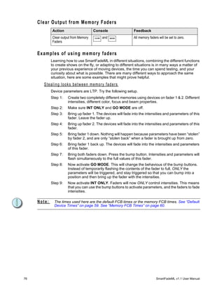 C l e a r O u t p u t f r o m M e m or y F a d e r s
                Action                            Console                 Feedback
                Clear output from Memory           CLEAR   and   MEMS     All memory faders will be set to zero.
                Faders


     Examples of using memory faders
              Learning how to use SmartFadeML in different situations, combining the different functions
              to create shows on the fly, or adapting to different situations is in many ways a matter of
              your previous experience of moving devices, the time you can spend testing, and your
              curiosity about what is possible. There are many different ways to approach the same
              situation, here are some examples that might prove helpful.
         S t e a l i n g l o o k s b e t w e e n m e m o r y f ad e r s
              Device parameters are LTP. Try the following setup.
              Step 1:        Create two completely different memories using devices on fader 1 & 2. Different
                             intensities, different color, focus and beam properties.
              Step 2:        Make sure INT ONLY and GO MODE are off.
              Step 3:        Bring up fader 1. The devices will fade into the intensities and parameters of this
                             fader. Leave the fader up.
              Step 4:        Bring up fader 2. The devices will fade into the intensities and parameters of this
                             fader.
              Step 5:        Bring fader 1 down. Nothing will happen because parameters have been “stolen”
                             by fader 2, and are only “stolen back” when a fader is brought up from zero.
              Step 6:        Bring fader 1 back up. The devices will fade into the intensities and parameters
                             of this fader.
              Step 7:        Bring both faders down. Press the bump button. Intensities and parameters will
                             flash simultaneously to the full values of this fader.
              Step 8:        Now activate GO MODE. This will change the behavious of the bump buttons.
                             Instead of temporarily flashing the contents of the fader to full, ONLY the
                             parameters will be triggered, and stay triggered so that you can bump into a
                             position and then bring up the fader with the intensities.
              Step 9:        Now activate INT ONLY. Faders will now ONLY control intensities. This means
                             that you can use the bump buttons to activate parameters, and the faders to fade
                             intensities.

     Note:       The times used here are the default FCB times or the memory FCB times. See “Default
                 Device Times” on page 59. See “Memory FCB Times” on page 60.




76                                                                                        SmartFadeML v1.1 User Manual
 