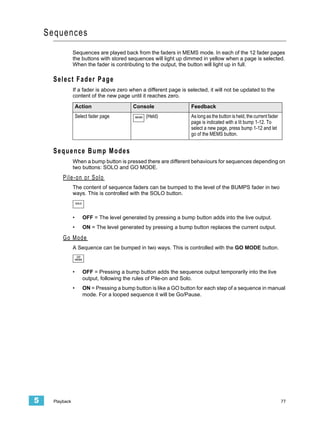 Sequences
                 Sequences are played back from the faders in MEMS mode. In each of the 12 fader pages
                 the buttons with stored sequences will light up dimmed in yellow when a page is selected.
                 When the fader is contributing to the output, the button will light up in full.

      Select Fader Page
                 If a fader is above zero when a different page is selected, it will not be updated to the
                 content of the new page until it reaches zero.

                     Action                      Console                 Feedback
                     Select fader page            MEMS   (Held)          As long as the button is held, the current fader
                                                                         page is indicated with a lit bump 1-12. To
                                                                         select a new page, press bump 1-12 and let
                                                                         go of the MEMS button.


      Sequence Bump Modes
                 When a bump button is pressed there are different behaviours for sequences depending on
                 two buttons: SOLO and GO MODE.
          Pile-on or Solo
                 The content of sequence faders can be bumped to the level of the BUMPS fader in two
                 ways. This is controlled with the SOLO button.
                     SOLO




                 •          OFF = The level generated by pressing a bump button adds into the live output.
                 •          ON = The level generated by pressing a bump button replaces the current output.

          Go Mode
                 A Sequence can be bumped in two ways. This is controlled with the GO MODE button.
                      GO
                     MODE



                 •          OFF = Pressing a bump button adds the sequence output temporarily into the live
                            output, following the rules of Pile-on and Solo.
                 •          ON = Pressing a bump button is like a GO button for each step of a sequence in manual
                            mode. For a looped sequence it will be Go/Pause.




5     Playback                                                                                                              77
 
