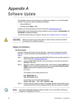Appendix A
Software Update
             This appendix contains the instructions for updating the software in your SmartFadeML
             console. There are two ways of updating the software.
             •     Using the SD card
             •     Connecting with USB to a PC
             Software can be downloaded from the ETC Web site: www.etcconnect.com
             Please make sure to download the correct software for your console - SmartFadeML and
             SmartFade use different software.
             To verify the version that your console is running, See “Software Version” on page 26.


     CAUTION:          Make sure to back up any show data you want to keep to the SD card before
                       proceeding with a software upgrade.



     Update the Software
       SD Card Update
             If you are using an SD card for the very first time - make sure it is formatted correctly
             (FAT16) , or it will not function with SmartFadeML. See “Format SD Memory Card” on
             page 8.
             Step 1:     Obtain the software update file SMRTFDML.SRC from the download section of
                         the ETC Web site: www.etcconnect.com
             Step 2:     Copy the SMRTFDML.SRC file to the root directory of the SD card. DO NOT
                         RENAME THE FILE!
             Step 3:     Start the console in software update mode. This is done by holding SOLO and
                         UNDO for over 6 seconds while powering up cold, by connecting the power
                         cable (it will not work if powered up from stand-by).
                          SOLO   UNDO




                         The displays of the console will show this

                         ETC SMARTFADE ML
                         www.etcconnect.com

                         and the lower row of text will toggle between
                         Insert SD Card - Ver xxx- Connect USB
             Step 4:     Insert the SD card into the console. The update will start automatically and the
                         console will boot into the new updated software after the process is complete.


     Note:       If you have accidentally initiated a software update, you can exit without making any
                 changes by unplugging the console.




82                                                                             SmartFadeML v1.1 User Manual
 