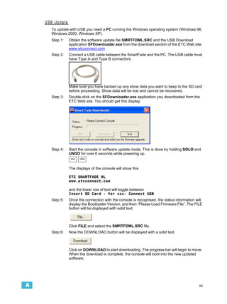 USB Update
       To update with USB you need a PC running the Windows operating system (Windows 98,
       Windows 2000, Windows XP).
       Step 1:   Obtain the software update file SMRTFDML.SRC and the USB Download
                 application SFDownloader.exe from the download section of the ETC Web site:
                 www.etcconnect.com
       Step 2:   Connect a USB cable between the SmartFade and the PC. The USB cable must
                 have Type A and Type B connectors.




                 Make sure you have backed up any show data you want to keep to the SD card
                 before proceeding. Show data will be lost and cannot be recovered.
       Step 3:   Double-click on the SFDownloader.exe application you downloaded from the
                 ETC Web site. You should get this display.




       Step 4:   Start the console in software update mode. This is done by holding SOLO and
                 UNDO for over 6 seconds while powering up.
                  SOLO   UNDO




                 The displays of the console will show this

                 ETC SMARTFADE ML
                 www.etcconnect.com

                 and the lower row of text will toggle between
                 Insert SD Card - Ver xxx- Connect USB
       Step 5:   Once the connection with the console is recognised, the status information will
                 display the Bootloader Version, and then “Please Load Firmware File”. The FILE
                 button will be displayed with solid text.



                 Click FILE and select the SMRTFDML.SRC file.
       Step 6:   Now the DOWNLOAD button will be displayed with a solid text.



                 Click on DOWNLOAD to start downloading. The progress bar will begin to move.
                 When the download is complete, the console will boot into the new updated
                 software.




A                                                                                             83
 