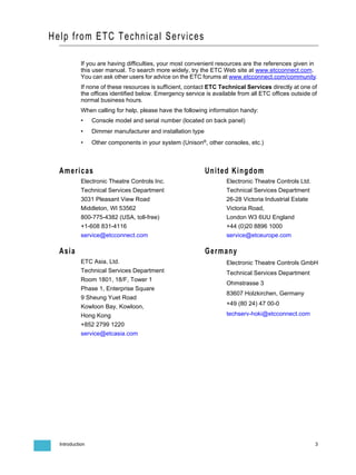 Help from ETC Technical Services

            If you are having difficulties, your most convenient resources are the references given in
            this user manual. To search more widely, try the ETC Web site at www.etcconnect.com.
            You can ask other users for advice on the ETC forums at www.etcconnect.com/community.
            If none of these resources is sufficient, contact ETC Technical Services directly at one of
            the offices identified below. Emergency service is available from all ETC offices outside of
            normal business hours.
            When calling for help, please have the following information handy:
            •    Console model and serial number (located on back panel)
            •    Dimmer manufacturer and installation type
            •    Other components in your system (Unison®, other consoles, etc.)



  Americas                                                   United Kingdom
            Electronic Theatre Controls Inc.                        Electronic Theatre Controls Ltd.
            Technical Services Department                           Technical Services Department
            3031 Pleasant View Road                                 26-28 Victoria Industrial Estate
            Middleton, WI 53562                                     Victoria Road,
            800-775-4382 (USA, toll-free)                           London W3 6UU England
            +1-608 831-4116                                         +44 (0)20 8896 1000
            service@etcconnect.com                                  service@etceurope.com

  Asia                                                       Germany
            ETC Asia, Ltd.                                          Electronic Theatre Controls GmbH
            Technical Services Department                           Technical Services Department
            Room 1801, 18/F, Tower 1
                                                                    Ohmstrasse 3
            Phase 1, Enterprise Square
                                                                    83607 Holzkirchen, Germany
            9 Sheung Yuet Road
                                                                    +49 (80 24) 47 00-0
            Kowloon Bay, Kowloon,
            Hong Kong                                               techserv-hoki@etcconnect.com
            +852 2799 1220
            service@etcasia.com




  Introduction                                                                                         3
 