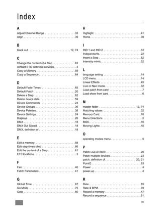 Index
A                                                                              H
Adjust Channel Range . . . . . . . . . . . . . . . . . . . . 33                Highlight . . . . . . . . . . . . . . . . . . . . . . . . . . . . . . .41
Align . . . . . . . . . . . . . . . . . . . . . . . . . . . . . . . . . . 39   Home. . . . . . . . . . . . . . . . . . . . . . . . . . . . . . . . . .39


B                                                                              I
black out . . . . . . . . . . . . . . . . . . . . . . . . . . . . 12, 74       IND 1 and IND 2 . . . . . . . . . . . . . . . . . . . . . . . . .12
                                                                               Independents. . . . . . . . . . . . . . . . . . . . . . . . . . . .22
C                                                                              Insert a Step . . . . . . . . . . . . . . . . . . . . . . . . . . . .62
                                                                               Intensity mimic. . . . . . . . . . . . . . . . . . . . . . . . . . .32
Change the content of a Step . . . . . . . . . . . . . . . 63
contact ETC technical services. . . . . . . . . . . . . . . 3
Copy a Memory . . . . . . . . . . . . . . . . . . . . . . . . . 59             L
Copy a Sequence . . . . . . . . . . . . . . . . . . . . . . . . 64             language setting . . . . . . . . . . . . . . . . . . . . . . . . .14
                                                                               LCD menu . . . . . . . . . . . . . . . . . . . . . . . . . . . . . .14
D                                                                              Linear Effects . . . . . . . . . . . . . . . . . . . . . . . . . . .45
                                                                               Live or Next mode . . . . . . . . . . . . . . . . . . . . . . . .32
Default Fade Times . . . . . . . . . . . . . . . . . . . . . . 65
                                                                               Load patch from card . . . . . . . . . . . . . . . . . . . . . .7
Default Patch . . . . . . . . . . . . . . . . . . . . . . . . . . . 20
                                                                               Load show from card. . . . . . . . . . . . . . . . . . . . . . .6
Delete a Step . . . . . . . . . . . . . . . . . . . . . . . . . . . 62
Delete device data . . . . . . . . . . . . . . . . . . . . . . . 59
Device Commands . . . . . . . . . . . . . . . . . . . . . . . 24               M
Device Groups . . . . . . . . . . . . . . . . . . . . . . . . . . 36           master fader . . . . . . . . . . . . . . . . . . . . . . . . 12, 74
Device Palettes. . . . . . . . . . . . . . . . . . . . . . . . . . 38          Matching values . . . . . . . . . . . . . . . . . . . . . . . . .32
Device Settings. . . . . . . . . . . . . . . . . . . . . . . . . . 24          Memory Card. . . . . . . . . . . . . . . . . . . . . . . . . . . .10
Displays . . . . . . . . . . . . . . . . . . . . . . . . . . . . . . . 26      Menu Directions . . . . . . . . . . . . . . . . . . . . . . . . . .2
DMX . . . . . . . . . . . . . . . . . . . . . . . . . . . . . . . . . . 18     MIDI. . . . . . . . . . . . . . . . . . . . . . . . . . . . . . . . . . .10
DMX Out Speed . . . . . . . . . . . . . . . . . . . . . . . . . 18             Moving Lights . . . . . . . . . . . . . . . . . . . . . . . . . . .10
DMX, definition of . . . . . . . . . . . . . . . . . . . . . . . . 18
                                                                               O
E                                                                              operating modes menu . . . . . . . . . . . . . . . . . . . . .5
Edit a memory. . . . . . . . . . . . . . . . . . . . . . . . . . . 58
Edit step times blind . . . . . . . . . . . . . . . . . . . . . . 66           P
Edit the content of a Step . . . . . . . . . . . . . . . . . . 61
                                                                               Patch Live or Blind . . . . . . . . . . . . . . . . . . . . . . .20
ETC locations . . . . . . . . . . . . . . . . . . . . . . . . . . . . 3
                                                                               Patch multiple devices. . . . . . . . . . . . . . . . . . . . .23
                                                                               patch, definition of . . . . . . . . . . . . . . . . . . . . 20, 21
F                                                                              PointQ . . . . . . . . . . . . . . . . . . . . . . . . . . . . . . . . .63
Fan . . . . . . . . . . . . . . . . . . . . . . . . . . . . . . . . . . . 40   Power . . . . . . . . . . . . . . . . . . . . . . . . . . . . . . . . . .4
Fetch Parameters . . . . . . . . . . . . . . . . . . . . . . . . 41            power-up . . . . . . . . . . . . . . . . . . . . . . . . . . . . . . . .4


G                                                                              R
Global Time . . . . . . . . . . . . . . . . . . . . . . . . . . . . 67         Rate. . . . . . . . . . . . . . . . . . . . . . . . . . . . . . . . . . .65
Go Mode . . . . . . . . . . . . . . . . . . . . . . . . . . . . . . . 75       Rate & BPM. . . . . . . . . . . . . . . . . . . . . . . . . . . . .78
Goto . . . . . . . . . . . . . . . . . . . . . . . . . . . . . . . . . . 80    Record a memory . . . . . . . . . . . . . . . . . . . . . . . .47
                                                                               Record a sequence . . . . . . . . . . . . . . . . . . . . . . .51

                                                                                                                                                      85
 