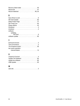 Record a Stack state . . . . . . . . . . . . . . . . . . . . . 54
Record All . . . . . . . . . . . . . . . . . . . . . . . . . . . . . . 47
Record Selected . . . . . . . . . . . . . . . . . . . . . . 48, 55


S
Save Show to card . . . . . . . . . . . . . . . . . . . . . . . . 6
SD Card Update . . . . . . . . . . . . . . . . . . . . . . . . . 82
Select Fader Page . . . . . . . . . . . . . . . . . . . . . . . 77
Set Times Live . . . . . . . . . . . . . . . . . . . . . . . . . . 65
Shape effects . . . . . . . . . . . . . . . . . . . . . . . . . . . 42
Shutdown . . . . . . . . . . . . . . . . . . . . . . . . . . . . . . . 4
shutdown . . . . . . . . . . . . . . . . . . . . . . . . . . . . . . . 4
software
    updating
        SD Card . . . . . . . . . . . . . . . . . . . . . . . . . . 8
software update . . . . . . . . . . . . . . . . . . . . . . . . . 82


T
technical services . . . . . . . . . . . . . . . . . . . . . . . . . 3
Text Conventions . . . . . . . . . . . . . . . . . . . . . . . . . 2
The Snapshot button . . . . . . . . . . . . . . . . . . . . . 49
two scene operation
    channel faders . . . . . . . . . . . . . . . . . . . . . . . 12


U
Unpack & Connect . . . . . . . . . . . . . . . . . . . . . . . . 4
Update The Software . . . . . . . . . . . . . . . . . . . . . 82
update the software . . . . . . . . . . . . . . . . . . . . . . 82
USB Update . . . . . . . . . . . . . . . . . . . . . . . . . . . . 83


W
web site. . . . . . . . . . . . . . . . . . . . . . . . . . . . . . . . . 3




86                                                                            SmartFadeML v1.1 User Manual
 