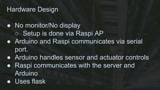 Hardware Design
● No monitor/No display
○ Setup is done via Raspi AP
● Arduino and Raspi communicates via serial
port.
● Arduino handles sensor and actuator controls
● Raspi communicates with the server and
Arduino
● Uses flask
 
