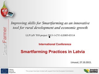SmartFarmer
Lifelong
Learning
Programme
This project has been funded with support from the European Commission.
Improving skills for Smartfarming as an innovative
tool for rural development and economic growth
LLP LdV TOI project 2013-1-CY1-LE005-03114
International Conference
Smartfarming Practices in Latvia
Limasol, 27.10.2015.
 