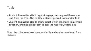 Task
• Student 1: must be able to apply image processing to differentiate
fruit from the tree. Also to differentiate ripe fruit from unripe fruit
• Student 2: must be able to create robot which can move to a certain
direction, and has a robot arm to pick the ripe fruit/vegetables
Note: the robot must work automatically and can be monitored from
distance
 