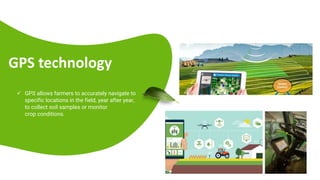 GPS technology
 GPS allows farmers to accurately navigate to
specific locations in the field, year after year,
to collect soil samples or monitor
crop conditions.
 