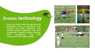 Presentations are tools that can be used as lectures, speeches,
reports, and more. It is mostly presented before an audience.
Drones technology
 Drones can assist in precision agriculture by
performing variety of agricultural tasks
including soil health monitoring, seed
planting, fertilizer application, crop stress
management, irrigation schedule planning,
weed management, crop yield
management, and weather analysis.
 