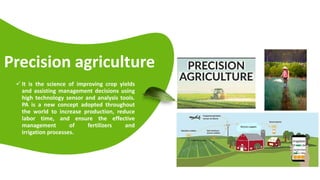 Presentations are tools that can be used as lectures, speeches,
reports, and more. It is mostly presented before an audience.
Precision agriculture
 It is the science of improving crop yields
and assisting management decisions using
high technology sensor and analysis tools.
PA is a new concept adopted throughout
the world to increase production, reduce
labor time, and ensure the effective
management of fertilizers and
irrigation processes.
 