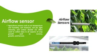 Airflow sensor
 Agriculture sensors such as air temperature
and humidity, soil moisture, soil pH, light
intensity, and carbon dioxide are often
used to collect data in all aspects of crop
growth such as nursery,
growth, and harvest.
 