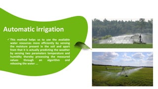 Automatic irrigation
 This method helps us to use the available
water resources more efficiently by sensing
the moisture present in the soil and apart
from that it is actually predicting the weather
by sensing two parameters temperature and
humidity thereby processing the measured
values through an algorithm and
releasing the water ...
 