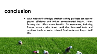 conclusion
• With modern technology, smarter farming practices can lead to
greater efficiency and reduce environmental impact. Smart
farming also offers many benefits for consumers, including
fresher produce with fewer pesticides, improved taste and
nutrition levels in foods, reduced food waste and longer shelf
life.
 