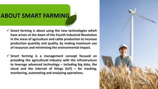 ABOUT SMART FARMING
 Smart farming is about using the new technologies which
have arisen at the dawn of the Fourth Industrial Revolution
in the areas of agriculture and cattle production to increase
production quantity and quality, by making maximum use
of resources and minimising the environmental impact.
 Smart farming is a management concept focused on
providing the agricultural industry with the infrastructure
to leverage advanced technology – including big data, the
cloud and the internet of things (IoT) – for tracking,
monitoring, automating and analyzing operations.
 