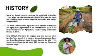 • Some say Smart Farming can trace its roots back to the late
1990s when tractors first started using GPS to map out farms
and cropping maps. In those days the technology was fraught
with problems.
• The term Climate Smart Agriculture was defined by the Food
and Agriculture Organisation of the United Nations (FAO) at the
Hague Conference on Agriculture, Food Security and Climate
Change in 2010.
• It is difficult, therefore, to pinpoint any one moment when
farming 'went smart'. It is more of an ongoing process. Some
say Smart Farming can trace its roots back to the late 1990s
when tractors first started using GPS to map out farms and
cropping maps.
HISTORY
 