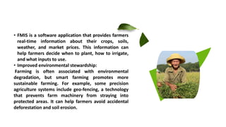 • FMIS is a software application that provides farmers
real-time information about their crops, soils,
weather, and market prices. This information can
help farmers decide when to plant, how to irrigate,
and what inputs to use.
• Improved environmental stewardship:
Farming is often associated with environmental
degradation, but smart farming promotes more
sustainable farming. For example, some precision
agriculture systems include geo-fencing, a technology
that prevents farm machinery from straying into
protected areas. It can help farmers avoid accidental
deforestation and soil erosion.
 