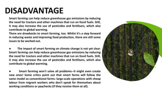 Best Quality Good Seeds
Fertile Land Good Product
DISADVANTAGE
Smart farming can help reduce greenhouse gas emissions by reducing
the need for tractors and other machines that run on fossil fuels. Still,
it may also increase the use of pesticides and fertilisers, which also
contribute to global warming.
There are drawbacks to smart farming, too. Whilst it's a step forward
in reducing waste and improving food production, there are still some
issues to be worked out.
● The impact of smart farming on climate change is not yet clear.
Smart farming can help reduce greenhouse gas emissions by reducing
the need for tractors and other machines that run on fossil fuels. Still,
it may also increase the use of pesticides and fertilisers, which also
contribute to global warming.
● Smart farming won't solve all problems--it might even create
new ones! Some critics point out that smart farms will follow the
same model as conventional farms: large-scale operations with cheap
labour from migrant workers who don't speak for themselves about
working conditions or paychecks (if they receive them at all).
 