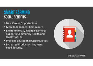 URBANSMART.FARM
 New Career Opportunities.
 More Independent Community.
 Environmentally Friendly Farming
Supports Community Health and
Quality of Life.
 Provides Educational Opportunities.
 Increased Production Improves
Food Security.
social Benefits
Smart farming
 